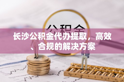夏邑长沙公积金代办提取，高效、合规的解决方案