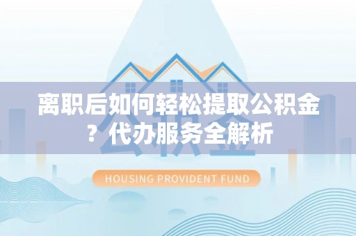 夏邑离职后如何轻松提取公积金？代办服务全解析