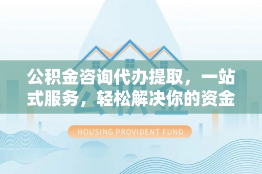 夏邑公积金咨询代办提取，一站式服务，轻松解决你的资金难题