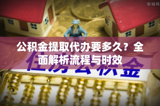 夏邑公积金提取代办要多久？全面解析流程与时效