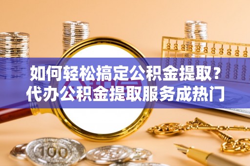 夏邑如何轻松搞定公积金提取？代办公积金提取服务成热门选择