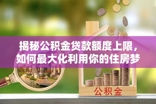 夏邑揭秘公积金贷款额度上限，如何最大化利用你的住房梦？