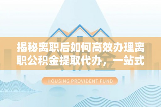 夏邑揭秘离职后如何高效办理离职公积金提取代办，一站式服务全解析