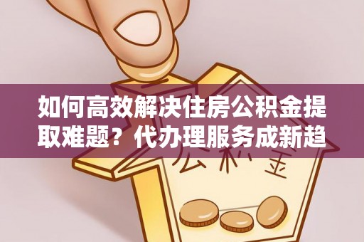夏邑如何高效解决住房公积金提取难题？代办理服务成新趋势