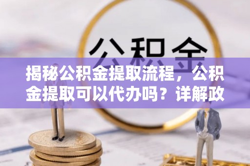 夏邑揭秘公积金提取流程，公积金提取可以代办吗？详解政策与实操技巧