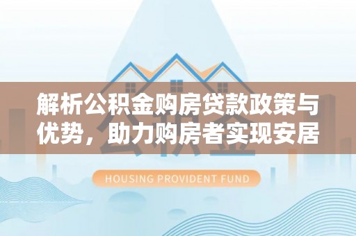 夏邑解析公积金购房贷款政策与优势，助力购房者实现安居梦想
