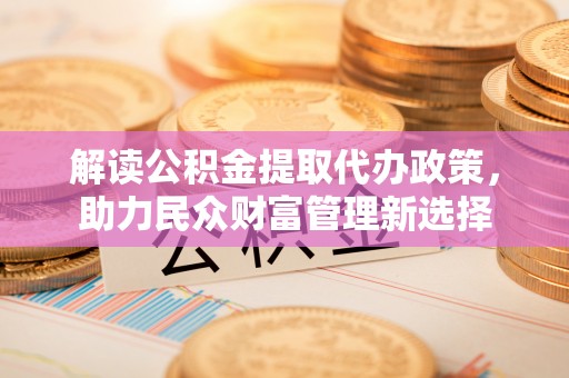 夏邑解读公积金提取代办政策，助力民众财富管理新选择