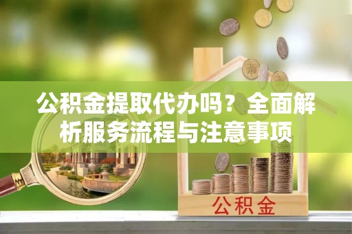 夏邑公积金提取代办吗？全面解析服务流程与注意事项
