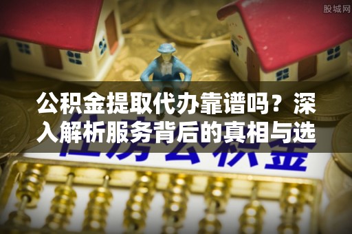 夏邑公积金提取代办靠谱吗？深入解析服务背后的真相与选择指南