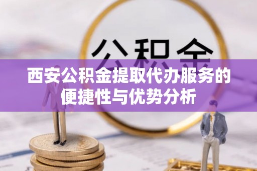 夏邑西安公积金提取代办服务的便捷性与优势分析