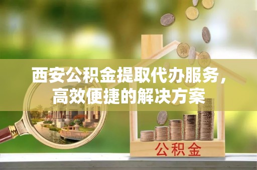 夏邑西安公积金提取代办服务，高效便捷的解决方案