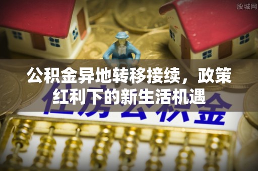 夏邑公积金异地转移接续，政策红利下的新生活机遇