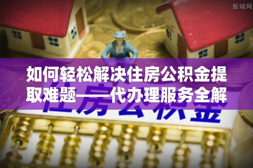 夏邑如何轻松解决住房公积金提取难题——代办理服务全解析