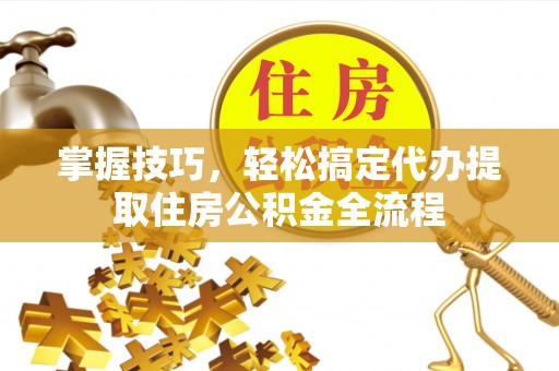夏邑掌握技巧，轻松搞定代办提取住房公积金全流程