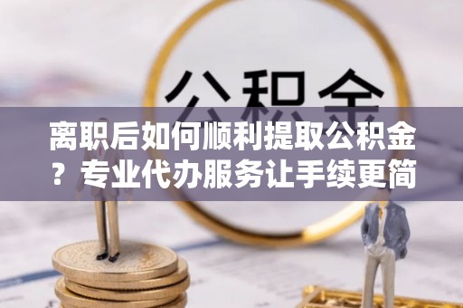 夏邑离职后如何顺利提取公积金？专业代办服务让手续更简单