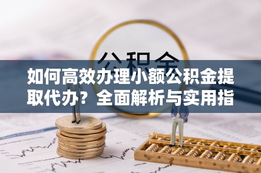 夏邑如何高效办理小额公积金提取代办？全面解析与实用指南