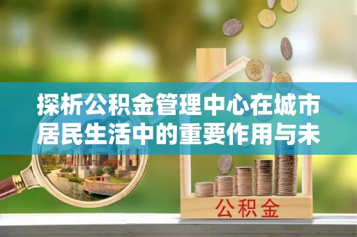夏邑探析公积金管理中心在城市居民生活中的重要作用与未来发展趋势