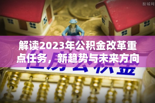 夏邑解读2023年公积金改革重点任务，新趋势与未来方向