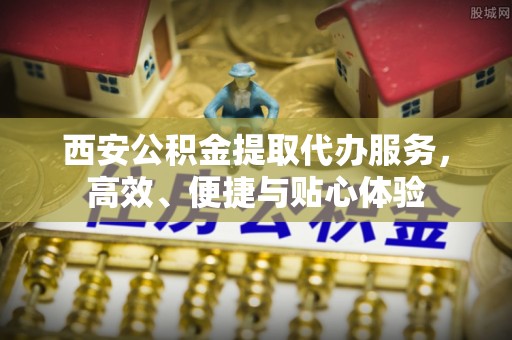 夏邑西安公积金提取代办服务，高效、便捷与贴心体验
