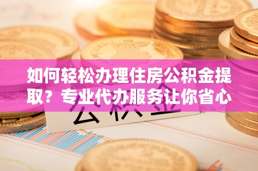 夏邑如何轻松办理住房公积金提取？专业代办服务让你省心无忧