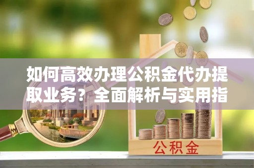 夏邑如何高效办理公积金代办提取业务？全面解析与实用指南