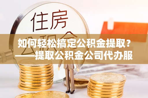 夏邑如何轻松搞定公积金提取？——提取公积金公司代办服务全解析