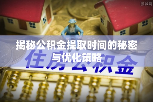 夏邑揭秘公积金提取时间的秘密与优化策略