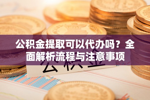 夏邑公积金提取可以代办吗？全面解析流程与注意事项
