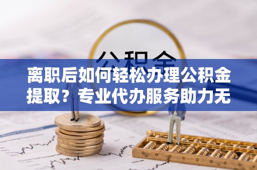 夏邑离职后如何轻松办理公积金提取？专业代办服务助力无忧