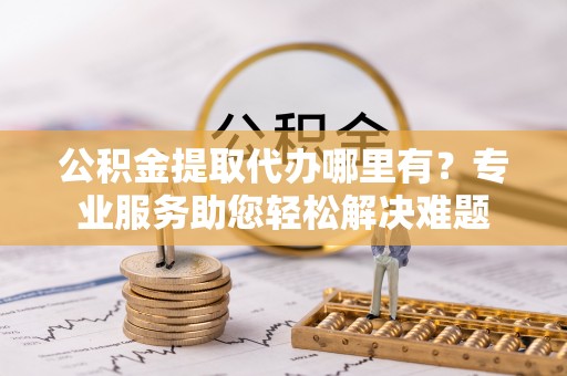 夏邑公积金提取代办哪里有？专业服务助您轻松解决难题