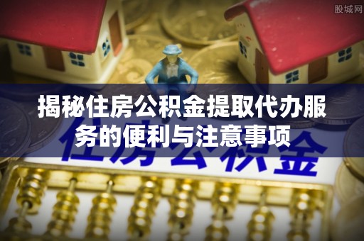 夏邑揭秘住房公积金提取代办服务的便利与注意事项