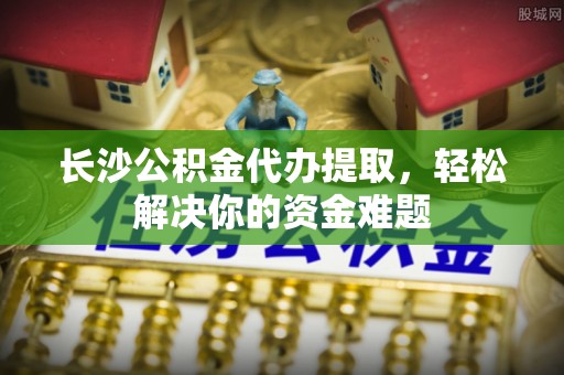 夏邑长沙公积金代办提取，轻松解决你的资金难题