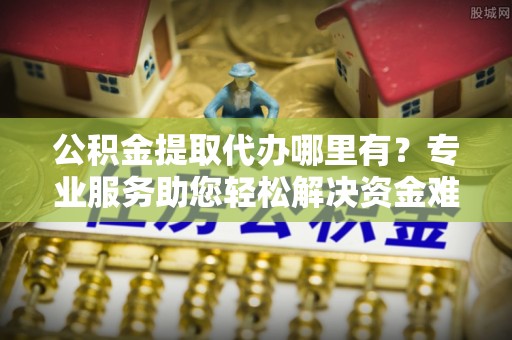 夏邑公积金提取代办哪里有？专业服务助您轻松解决资金难题