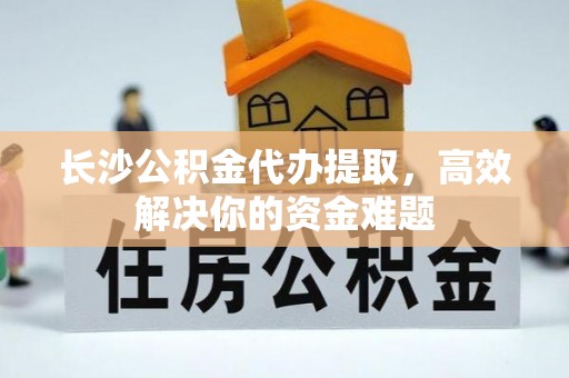 夏邑长沙公积金代办提取，高效解决你的资金难题