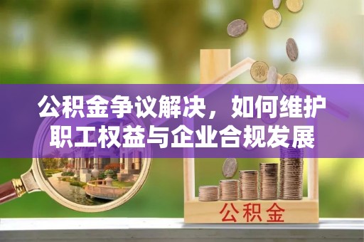 夏邑公积金争议解决，如何维护职工权益与企业合规发展