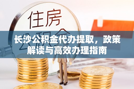 夏邑长沙公积金代办提取，政策解读与高效办理指南