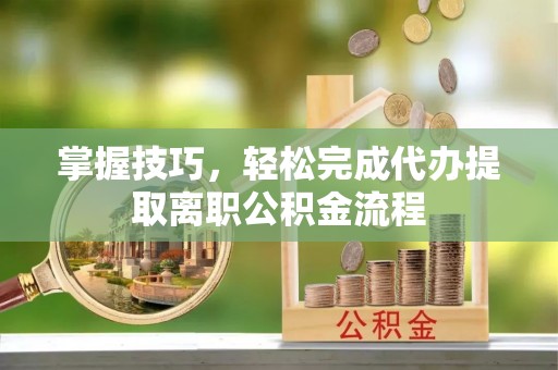 夏邑掌握技巧，轻松完成代办提取离职公积金流程