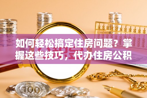 夏邑如何轻松搞定住房问题？掌握这些技巧，代办住房公积金提取不再难