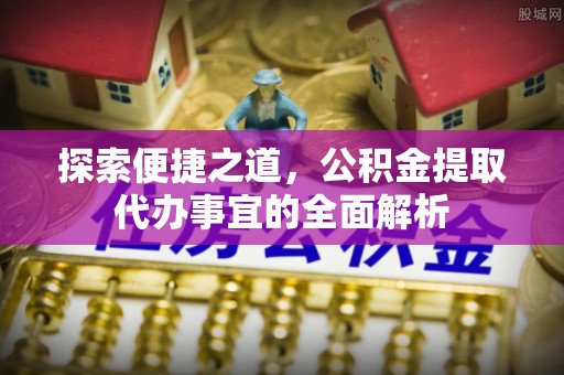 夏邑探索便捷之道，公积金提取代办事宜的全面解析