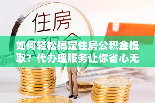 夏邑如何轻松搞定住房公积金提取？代办理服务让你省心无忧