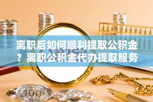 夏邑离职后如何顺利提取公积金？离职公积金代办提取服务助力无忧办理