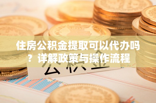 夏邑住房公积金提取可以代办吗？详解政策与操作流程