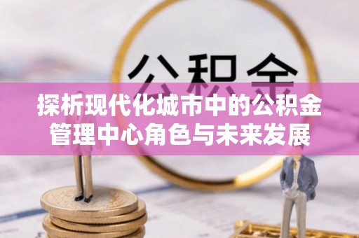 夏邑探析现代化城市中的公积金管理中心角色与未来发展