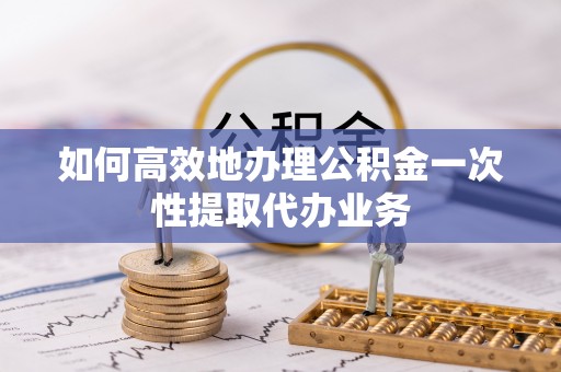 夏邑如何高效地办理公积金一次性提取代办业务