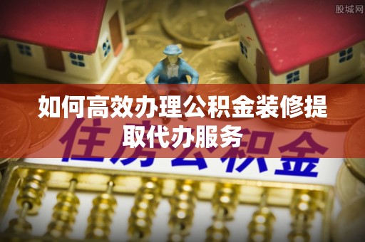 夏邑如何高效办理公积金装修提取代办服务
