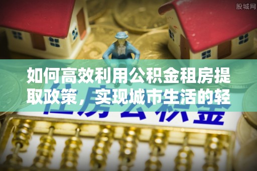 夏邑如何高效利用公积金租房提取政策，实现城市生活的轻松负担