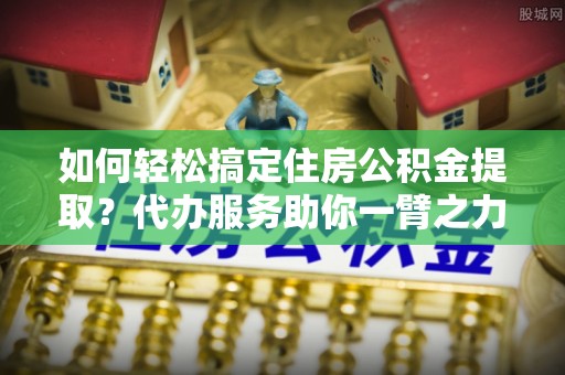 夏邑如何轻松搞定住房公积金提取？代办服务助你一臂之力