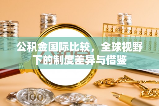 夏邑公积金国际比较，全球视野下的制度差异与借鉴