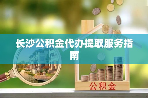 夏邑长沙公积金代办提取服务指南