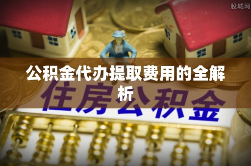 夏邑公积金代办提取费用的全解析
